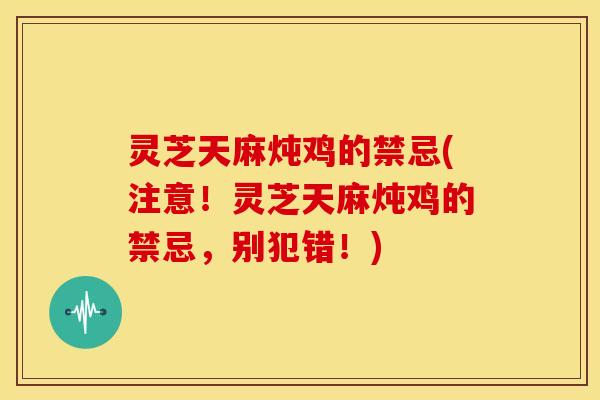灵芝天麻炖鸡的禁忌(注意!灵芝天麻炖鸡的禁忌,别犯错!)