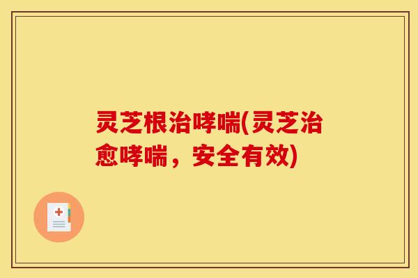 灵芝根治哮喘(灵芝治愈哮喘,安全有效)