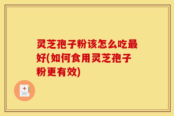 灵芝孢子粉该怎么吃最好(如何食用灵芝孢子粉更有效)