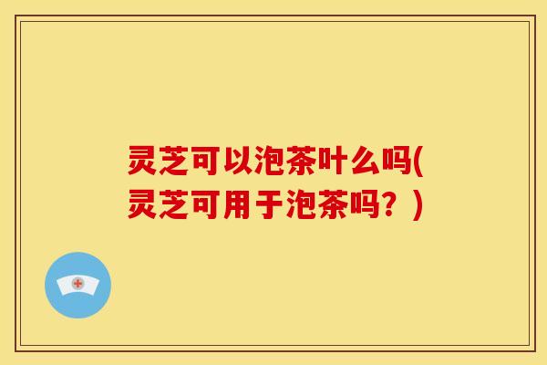 灵芝可以泡茶叶么吗(灵芝可用于泡茶吗?)