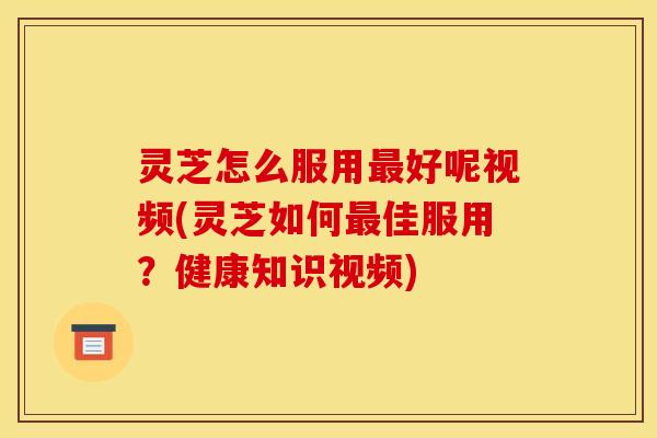 灵芝怎么服用最好呢视频(灵芝如何最佳服用？健康知识视频)