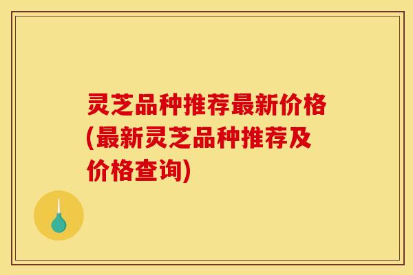 灵芝品种推荐最新价格(最新灵芝品种推荐及价格查询)
