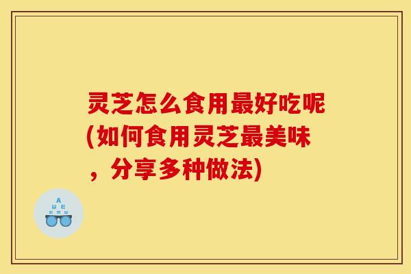 灵芝怎么食用最好吃呢(如何食用灵芝最美味,分享多种做法)