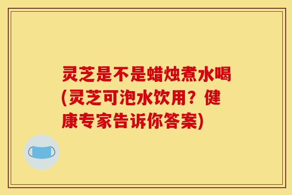 灵芝是不是蜡烛煮水喝(灵芝可泡水饮用?健康专家告诉你答案)
