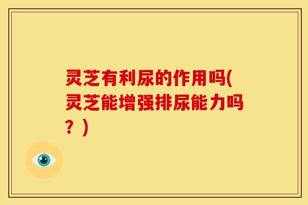灵芝有利尿的作用吗(灵芝能增强排尿能力吗?)