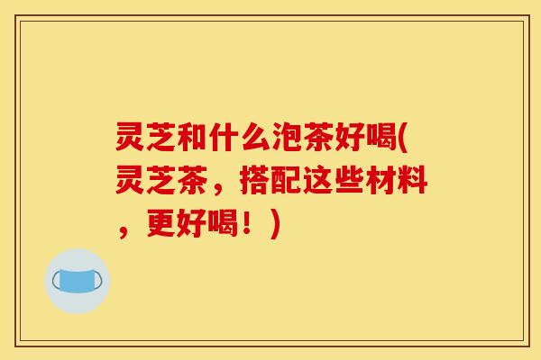 灵芝和什么泡茶好喝(灵芝茶,搭配这些材料,更好喝!)