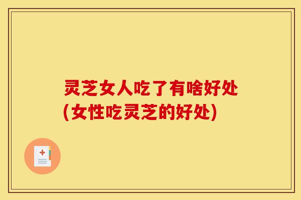 灵芝女人吃了有啥好处(女性吃灵芝的好处)