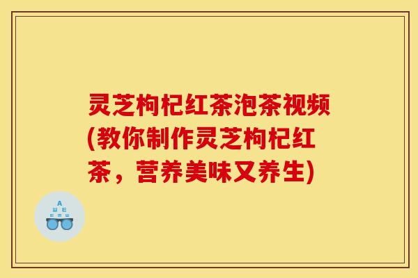 灵芝枸杞红茶泡茶视频(教你制作灵芝枸杞红茶,营养美味又养生)