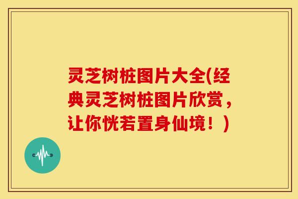 灵芝树桩图片大全(经典灵芝树桩图片欣赏，让你恍若置身仙境！)