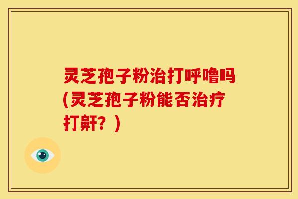 灵芝孢子粉治打呼噜吗(灵芝孢子粉能否治疗打鼾?)