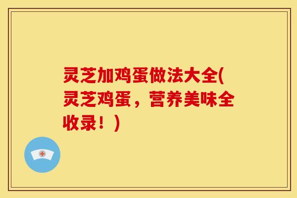 灵芝加鸡蛋做法大全(灵芝鸡蛋,营养美味全收录!)