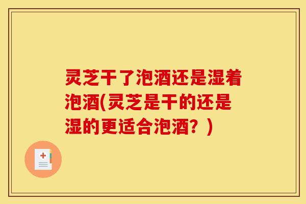 灵芝干了泡酒还是湿着泡酒(灵芝是干的还是湿的更适合泡酒?)