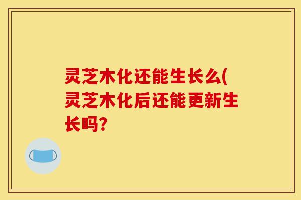 灵芝木化还能生长么(灵芝木化后还能更新生长吗?