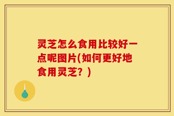 灵芝怎么食用比较好一点呢图片(如何更好地食用灵芝？)
