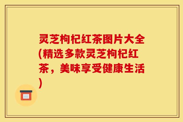 灵芝枸杞红茶图片大全(精选多款灵芝枸杞红茶，美味享受健康生活)