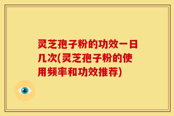 灵芝孢子粉的功效一日几次(灵芝孢子粉的使用频率和功效推荐)