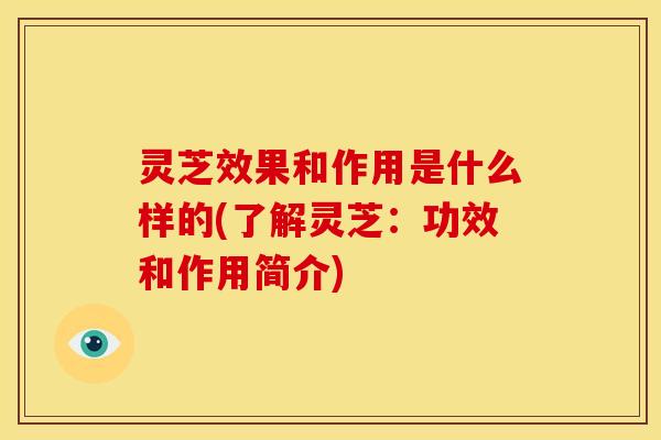 灵芝效果和作用是什么样的(了解灵芝:功效和作用简介)