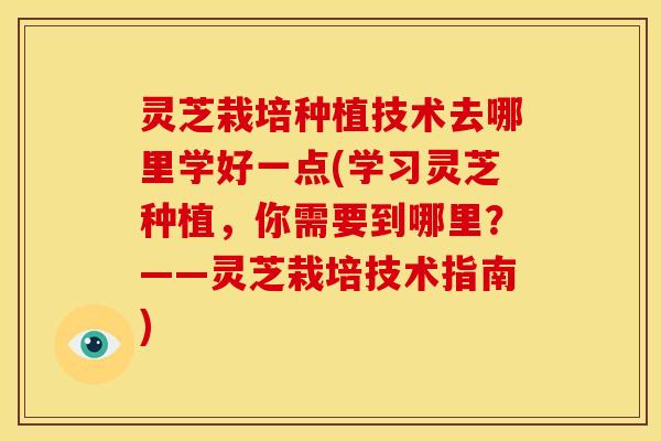 灵芝栽培种植技术去哪里学好一点(学习灵芝种植,你需要到哪里?——灵芝栽培技术指南)