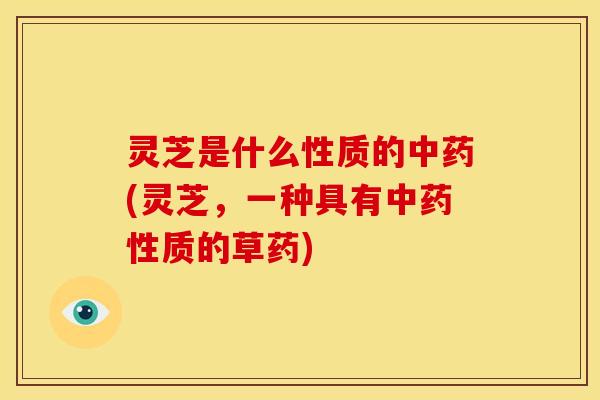 灵芝是什么性质的中药(灵芝,一种具有中药性质的草药)