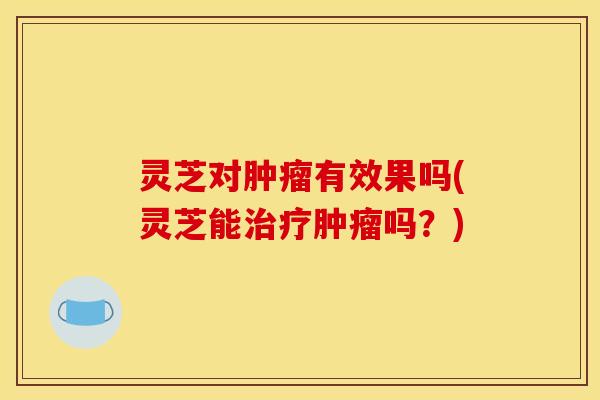 灵芝对肿瘤有效果吗(灵芝能治疗肿瘤吗?)