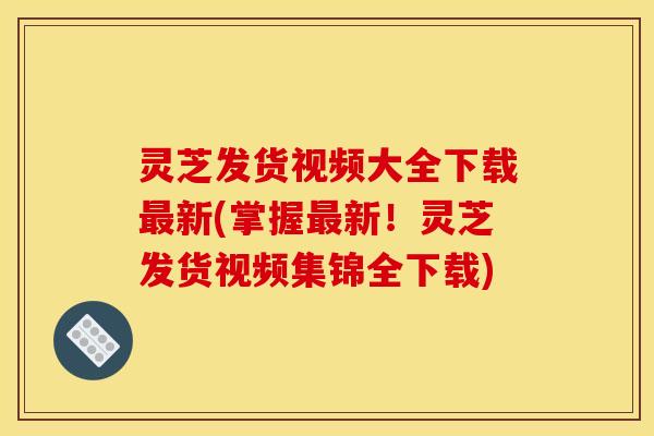 灵芝发货视频大全下载最新(掌握最新!灵芝发货视频集锦全下载)