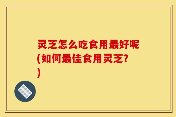 灵芝怎么吃食用最好呢(如何最佳食用灵芝？)