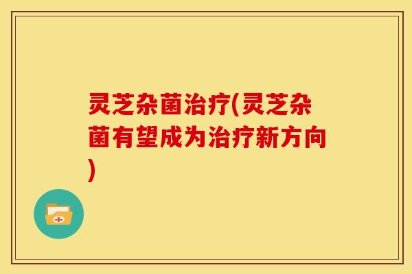 灵芝杂菌治疗(灵芝杂菌有望成为治疗新方向)