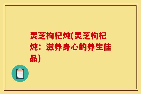 灵芝枸杞炖(灵芝枸杞炖:滋养身心的养生佳品)
