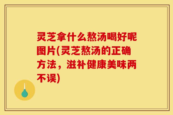 灵芝拿什么熬汤喝好呢图片(灵芝熬汤的正确方法，滋补健康美味两不误)