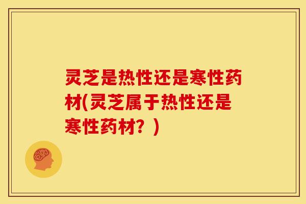 灵芝是热性还是寒性药材(灵芝属于热性还是寒性药材?)