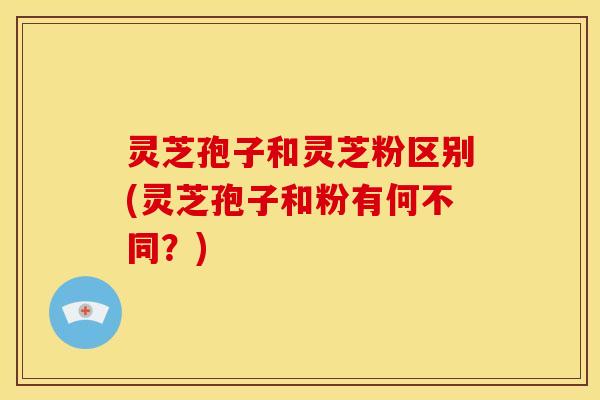 灵芝孢子和灵芝粉区别(灵芝孢子和粉有何不同?)