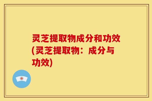 灵芝提取物成分和功效(灵芝提取物:成分与功效)