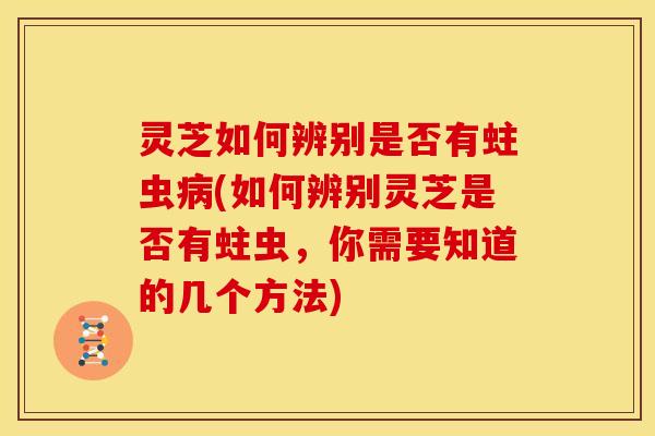 灵芝如何辨别是否有蛀虫病(如何辨别灵芝是否有蛀虫,你需要知道的几个方法)