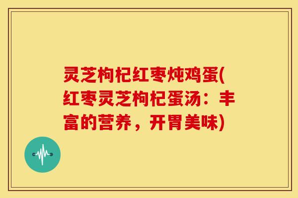 灵芝枸杞红枣炖鸡蛋(红枣灵芝枸杞蛋汤：丰富的营养，开胃美味)