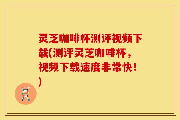 灵芝咖啡杯测评视频下载(测评灵芝咖啡杯,视频下载速度非常快!)
