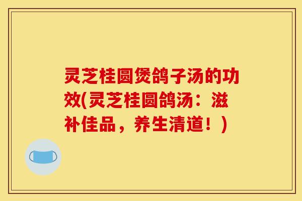 灵芝桂圆煲鸽子汤的功效(灵芝桂圆鸽汤：滋补佳品，养生清道！)