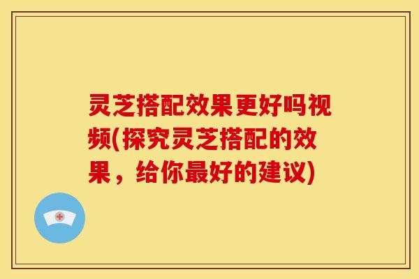 灵芝搭配效果更好吗视频(探究灵芝搭配的效果，给你最好的建议)