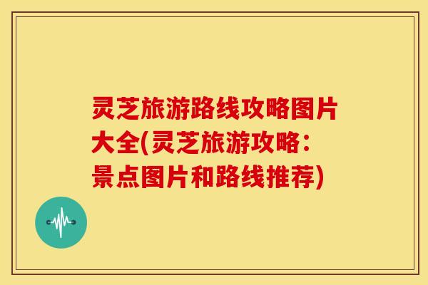灵芝旅游路线攻略图片大全(灵芝旅游攻略:景点图片和路线推荐)