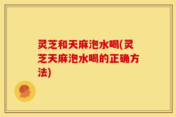 灵芝和天麻泡水喝(灵芝天麻泡水喝的正确方法)