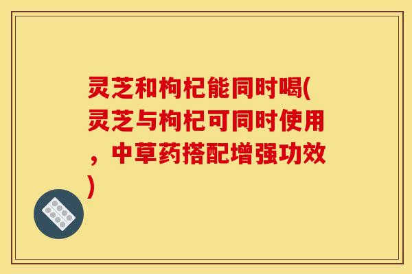 灵芝和枸杞能同时喝(灵芝与枸杞可同时使用，中草药搭配增强功效)