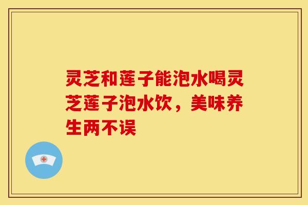 灵芝和莲子能泡水喝灵芝莲子泡水饮,美味养生两不误