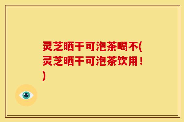 灵芝晒干可泡茶喝不(灵芝晒干可泡茶饮用！)
