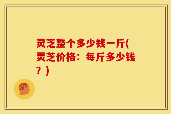 灵芝整个多少钱一斤(灵芝价格：每斤多少钱？)