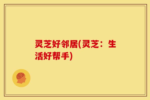 灵芝好邻居(灵芝：生活好帮手)