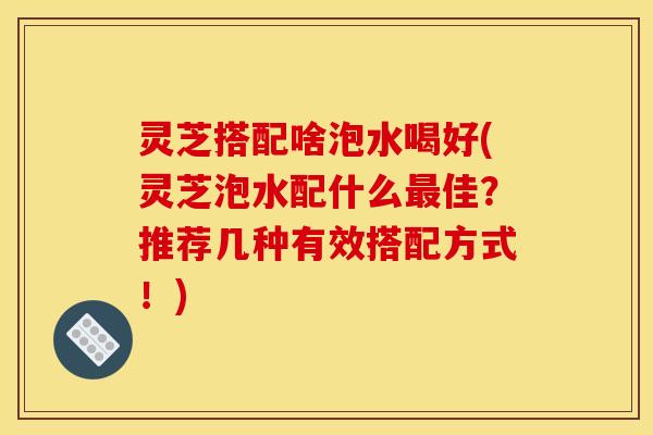 灵芝搭配啥泡水喝好(灵芝泡水配什么最佳?推荐几种有效搭配方式!)