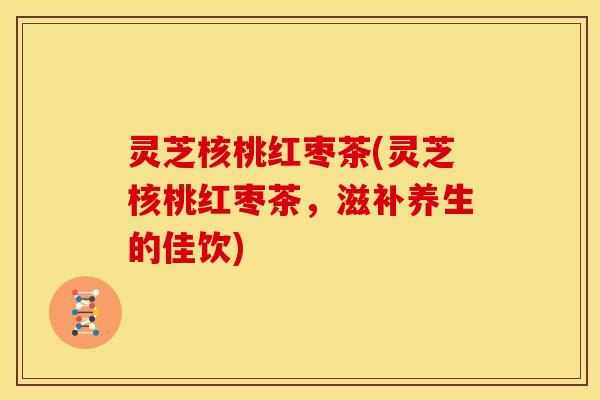 灵芝核桃红枣茶(灵芝核桃红枣茶,滋补养生的佳饮)