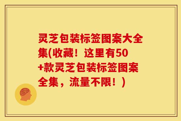 灵芝包装标签图案大全集(收藏!这里有50+款灵芝包装标签图案全集,流量不限!)