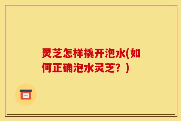 灵芝怎样撬开泡水(如何正确泡水灵芝?)