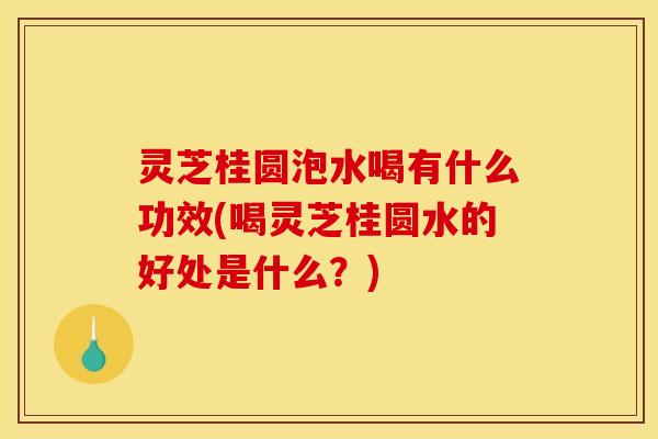 灵芝桂圆泡水喝有什么功效(喝灵芝桂圆水的好处是什么?)