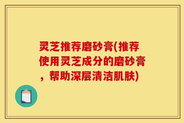 灵芝推荐磨砂膏(推荐使用灵芝成分的磨砂膏，帮助深层清洁肌肤)